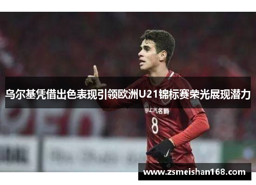 乌尔基凭借出色表现引领欧洲U21锦标赛荣光展现潜力
