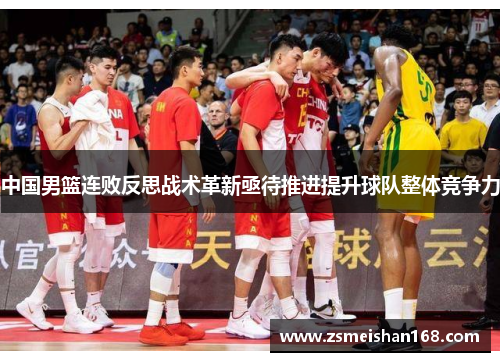 中国男篮连败反思战术革新亟待推进提升球队整体竞争力