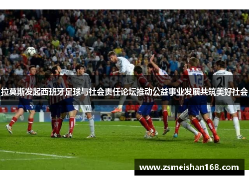 拉莫斯发起西班牙足球与社会责任论坛推动公益事业发展共筑美好社会