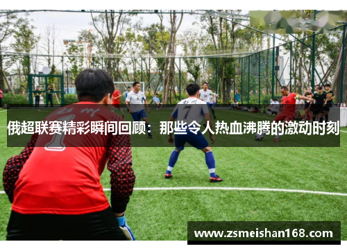 俄超联赛精彩瞬间回顾：那些令人热血沸腾的激动时刻