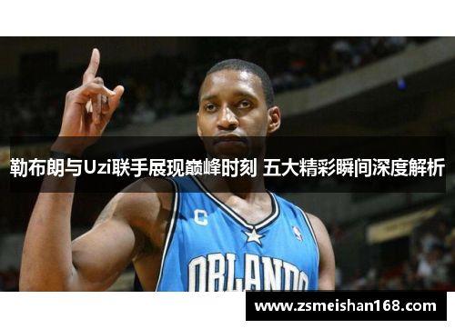 勒布朗与Uzi联手展现巅峰时刻 五大精彩瞬间深度解析