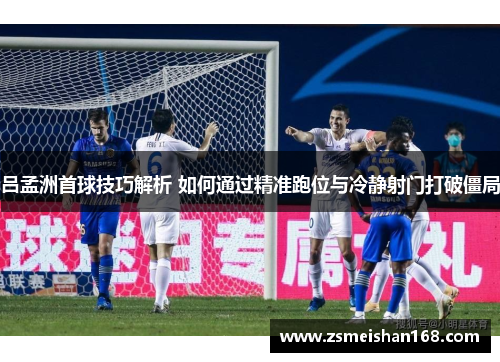 吕孟洲首球技巧解析 如何通过精准跑位与冷静射门打破僵局