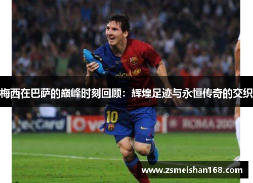 梅西在巴萨的巅峰时刻回顾：辉煌足迹与永恒传奇的交织