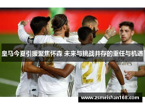 皇马今夏引援聚焦怀森 未来与挑战并存的重任与机遇