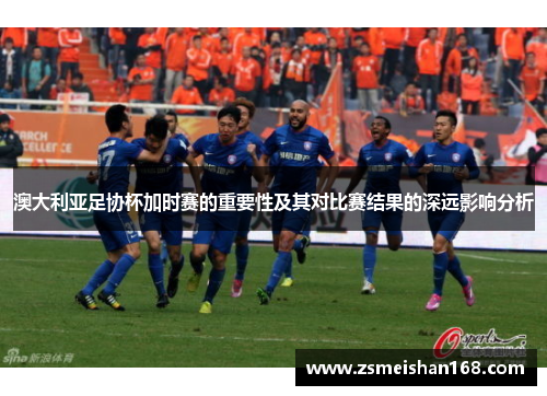 澳大利亚足协杯加时赛的重要性及其对比赛结果的深远影响分析 澳大利亚足协杯加时赛的重要性及其对比赛结果的深远影响分析